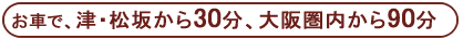 お車で、津・松坂から30分、大阪圏内から90分